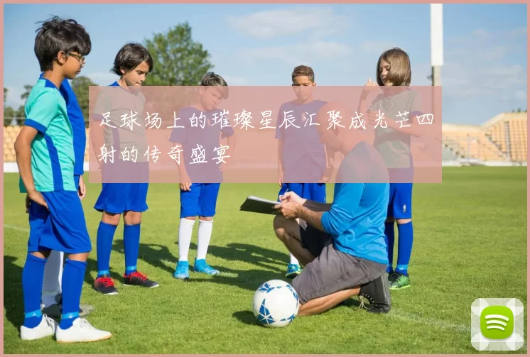 足球场上的璀璨星辰汇聚成光芒四射的传奇盛宴