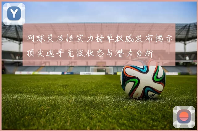 网球灵活性实力榜单权威发布揭示顶尖选手竞技状态与潜力分析