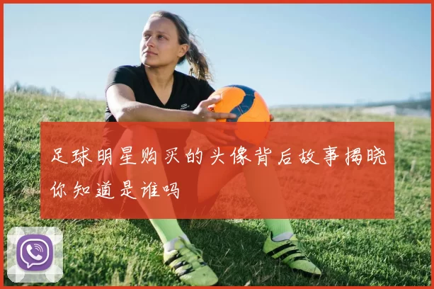 足球明星购买的头像背后故事揭晓你知道是谁吗